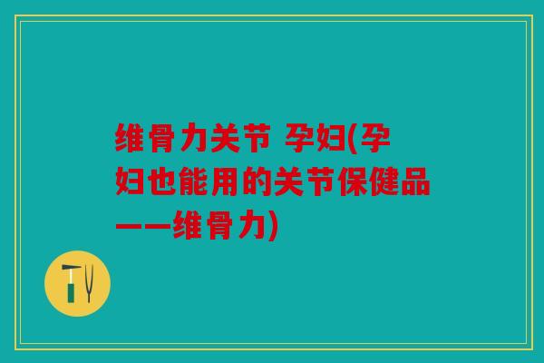 维骨力关节 孕妇(孕妇也能用的关节保健品——维骨力)