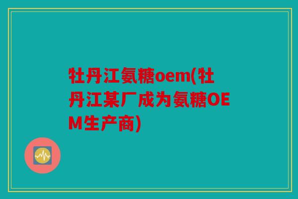 牡丹江氨糖oem(牡丹江某厂成为氨糖OEM生产商)