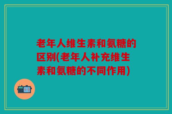 老年人维生素和氨糖的区别(老年人补充维生素和氨糖的不同作用)