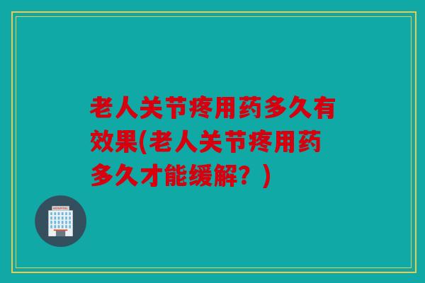 老人关节疼用药多久有效果(老人关节疼用药多久才能缓解？)
