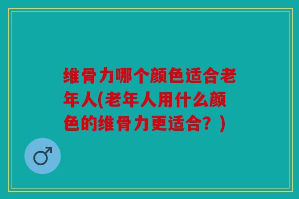 维骨力哪个颜色适合老年人(老年人用什么颜色的维骨力更适合？)