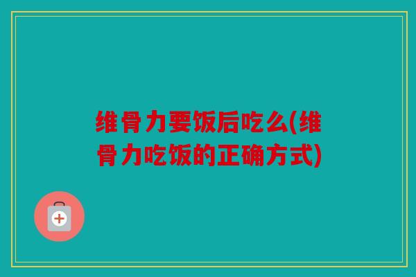维骨力要饭后吃么(维骨力吃饭的正确方式)