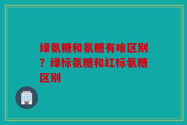 绿氨糖和氨糖有啥区别？绿标氨糖和红标氨糖区别
