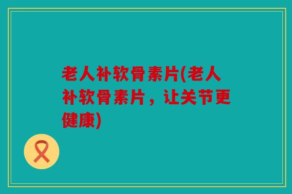 老人补软骨素片(老人补软骨素片，让关节更健康)