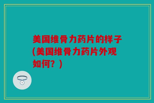 美国维骨力药片的样子(美国维骨力药片外观如何？)