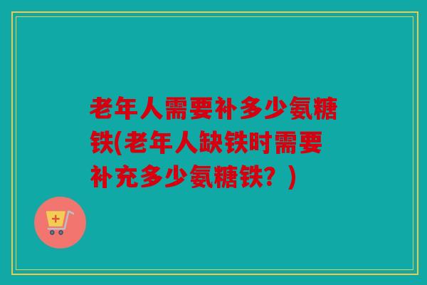 老年人需要补多少氨糖铁(老年人缺铁时需要补充多少氨糖铁？)