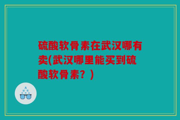硫酸软骨素在武汉哪有卖(武汉哪里能买到硫酸软骨素？)