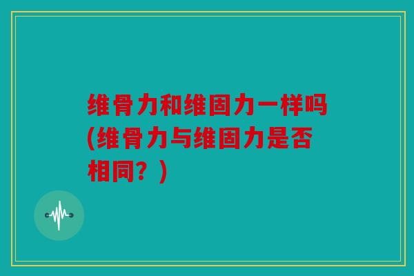 维骨力和维固力一样吗(维骨力与维固力是否相同？)