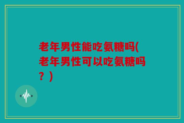 老年男性能吃氨糖吗(老年男性可以吃氨糖吗？)