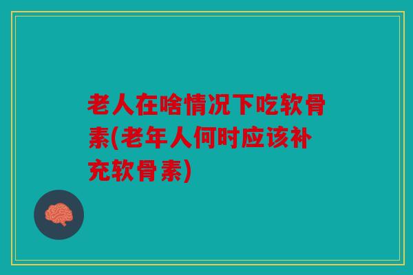 老人在啥情况下吃软骨素(老年人何时应该补充软骨素)