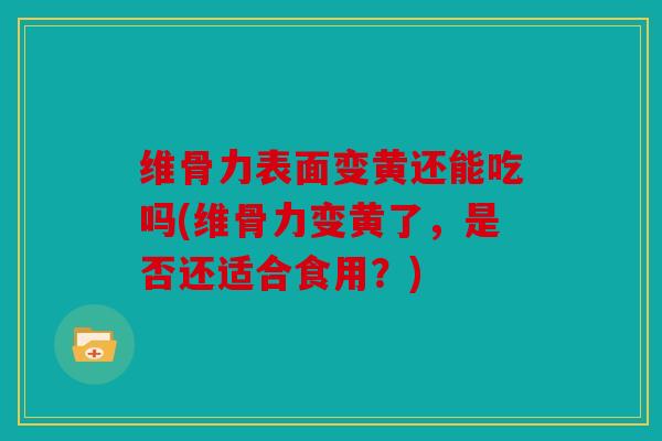 维骨力表面变黄还能吃吗(维骨力变黄了，是否还适合食用？)