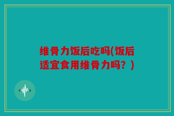 维骨力饭后吃吗(饭后适宜食用维骨力吗？)