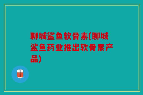 聊城鲨鱼软骨素(聊城鲨鱼药业推出软骨素产品)
