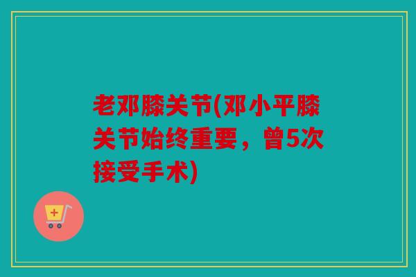 老邓膝关节(邓小平膝关节始终重要，曾5次接受手术)