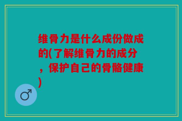 维骨力是什么成份做成的(了解维骨力的成分，保护自己的骨骼健康)