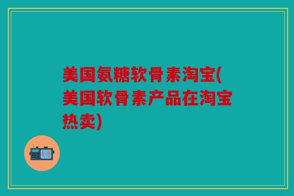 美国氨糖软骨素淘宝(美国软骨素产品在淘宝热卖)