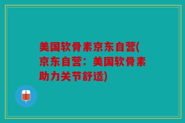 美国软骨素京东自营(京东自营：美国软骨素助力关节舒适)