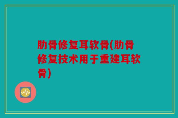 肋骨修复耳软骨(肋骨修复技术用于重建耳软骨)