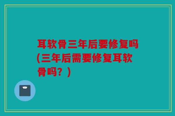 耳软骨三年后要修复吗(三年后需要修复耳软骨吗？)