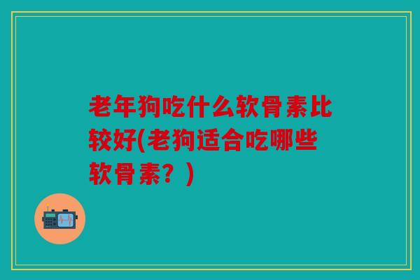 老年狗吃什么软骨素比较好(老狗适合吃哪些软骨素？)
