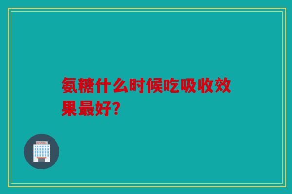 氨糖什么时候吃吸收效果最好？这样吃效果很好！