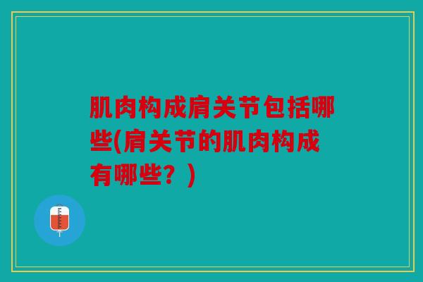 肌肉构成肩关节包括哪些(肩关节的肌肉构成有哪些？)