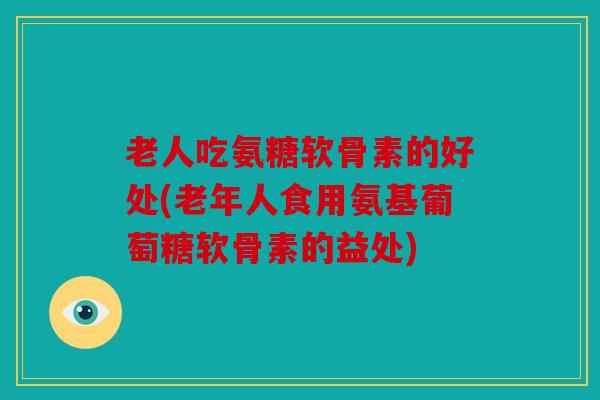 老人吃氨糖软骨素的好处(老年人食用氨基葡萄糖软骨素的益处)
