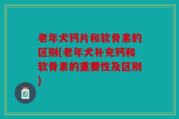 老年犬钙片和软骨素的区别(老年犬补充钙和软骨素的重要性及区别)