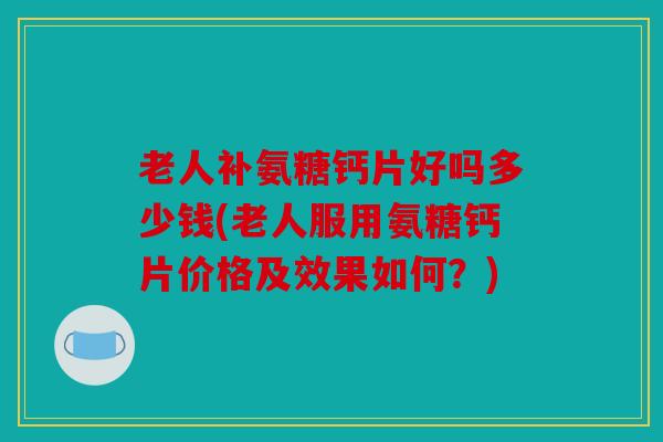 老人补氨糖钙片好吗多少钱(老人服用氨糖钙片价格及效果如何？)