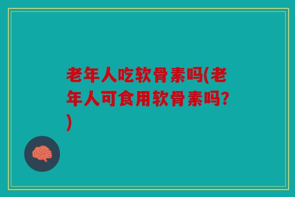 老年人吃软骨素吗(老年人可食用软骨素吗？)