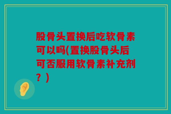 股骨头置换后吃软骨素可以吗(置换股骨头后可否服用软骨素补充剂？)-第1张图片-关节骑士