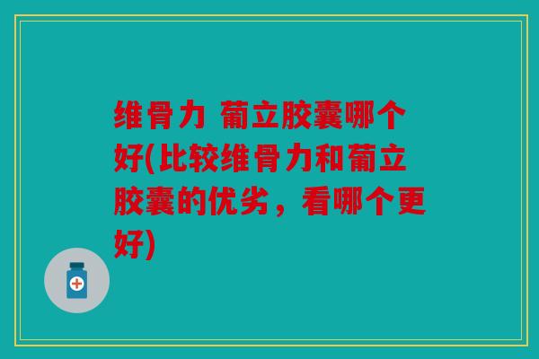 维骨力 葡立胶囊哪个好(比较维骨力和葡立胶囊的优劣，看哪个更好)