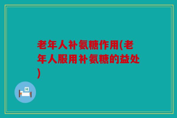 老年人补氨糖作用(老年人服用补氨糖的益处)