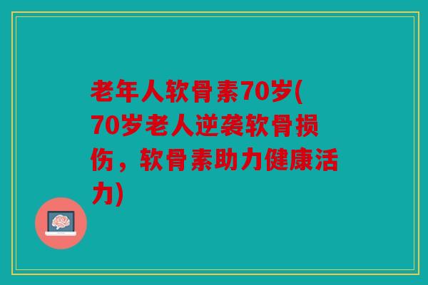 老年人软骨素70岁(70岁老人逆袭软骨损伤，软骨素助力健康活力)