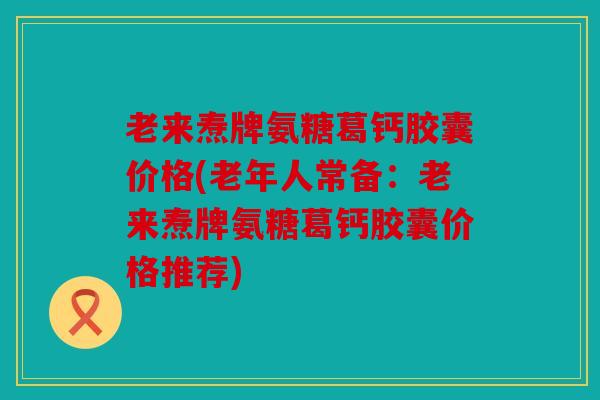 老来焘牌氨糖葛钙胶囊价格(老年人常备：老来焘牌氨糖葛钙胶囊价格推荐)