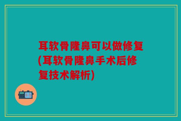 耳软骨隆鼻可以做修复(耳软骨隆鼻手术后修复技术解析)