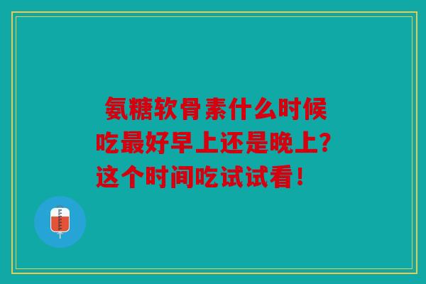  氨糖软骨素什么时候吃最好早上还是晚上？这个时间吃试试看！