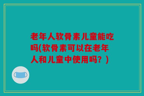 老年人软骨素儿童能吃吗(软骨素可以在老年人和儿童中使用吗？)