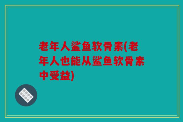 老年人鲨鱼软骨素(老年人也能从鲨鱼软骨素中受益)
