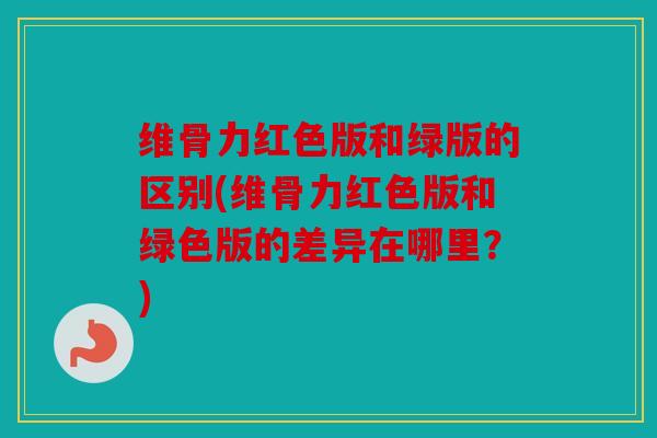 维骨力红色版和绿版的区别(维骨力红色版和绿色版的差异在哪里？)