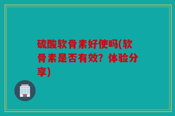 硫酸软骨素好使吗(软骨素是否有效？体验分享)