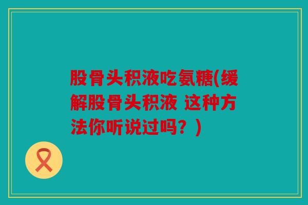 股骨头积液吃氨糖(缓解股骨头积液 这种方法你听说过吗？)