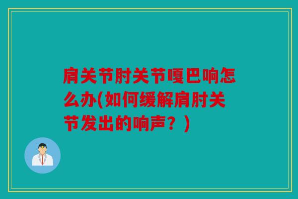 肩关节肘关节嘎巴响怎么办(如何缓解肩肘关节发出的响声？)