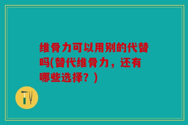 维骨力可以用别的代替吗(替代维骨力，还有哪些选择？)