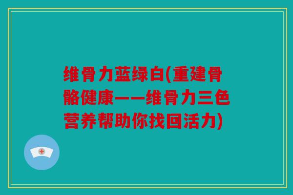 维骨力蓝绿白(重建骨骼健康——维骨力三色营养帮助你找回活力)
