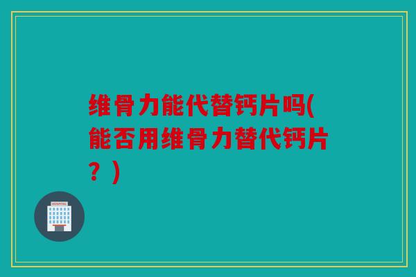 维骨力能代替钙片吗(能否用维骨力替代钙片？)