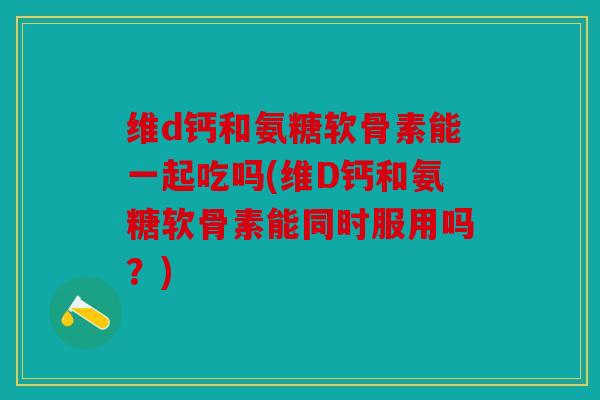 维d钙和氨糖软骨素能一起吃吗(维D钙和氨糖软骨素能同时服用吗？)