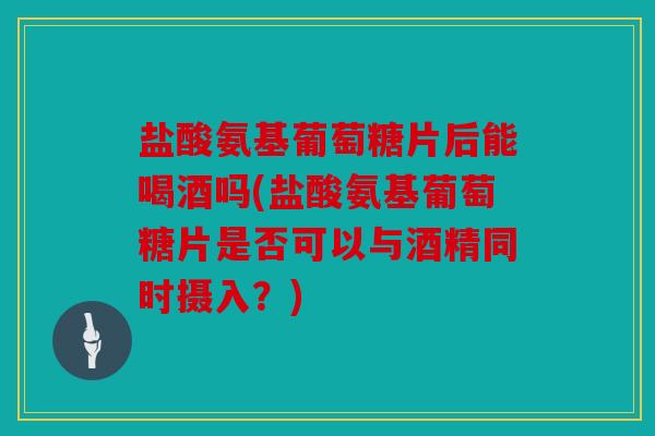 盐酸氨基葡萄糖片后能喝酒吗(盐酸氨基葡萄糖片是否可以与酒精同时摄入？)