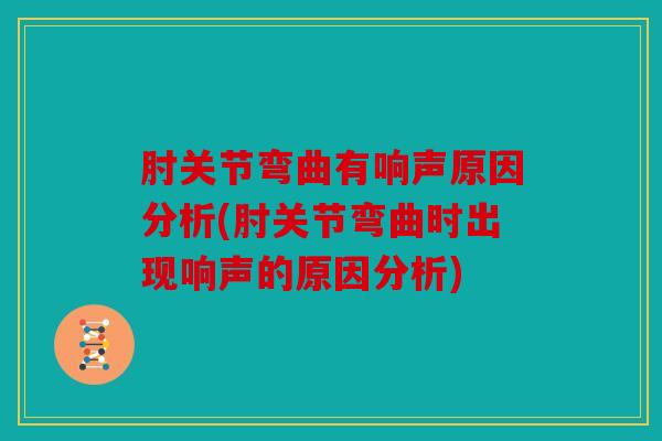 肘关节弯曲有响声原因分析(肘关节弯曲时出现响声的原因分析)