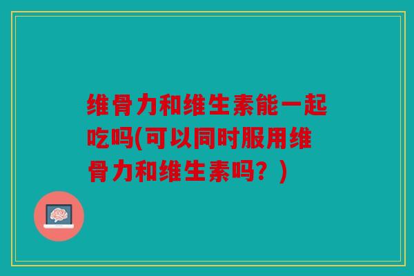 维骨力和维生素能一起吃吗(可以同时服用维骨力和维生素吗？)